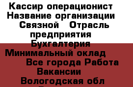 Кассир-операционист › Название организации ­ Связной › Отрасль предприятия ­ Бухгалтерия › Минимальный оклад ­ 35 000 - Все города Работа » Вакансии   . Вологодская обл.,Вологда г.